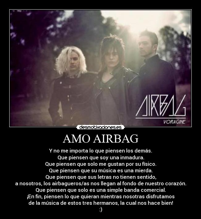 AMO AIRBAG - Y no me importa lo que piensen los demás.
Que piensen que soy una inmadura.
Que piensen que solo me gustan por su físico.
Que piensen que su música es una mierda.
Que piensen que sus letras no tienen sentido,
a nosotros, los airbagueros/as nos llegan al fondo de nuestro corazón.
Que piensen que solo es una simple banda comercial.
¡En fin, piensen lo que quieran mientras nosotras disfrutamos
de la música de estos tres hermanos, la cual nos hace bien!
:)