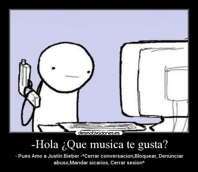 -Hola ¿Que musica te gusta? - - Pues Amo a Justin Bieber -*Cerrar conversacion,Bloquear, Denunciar
abuso,Mandar sicarios, Cerrar sesion*