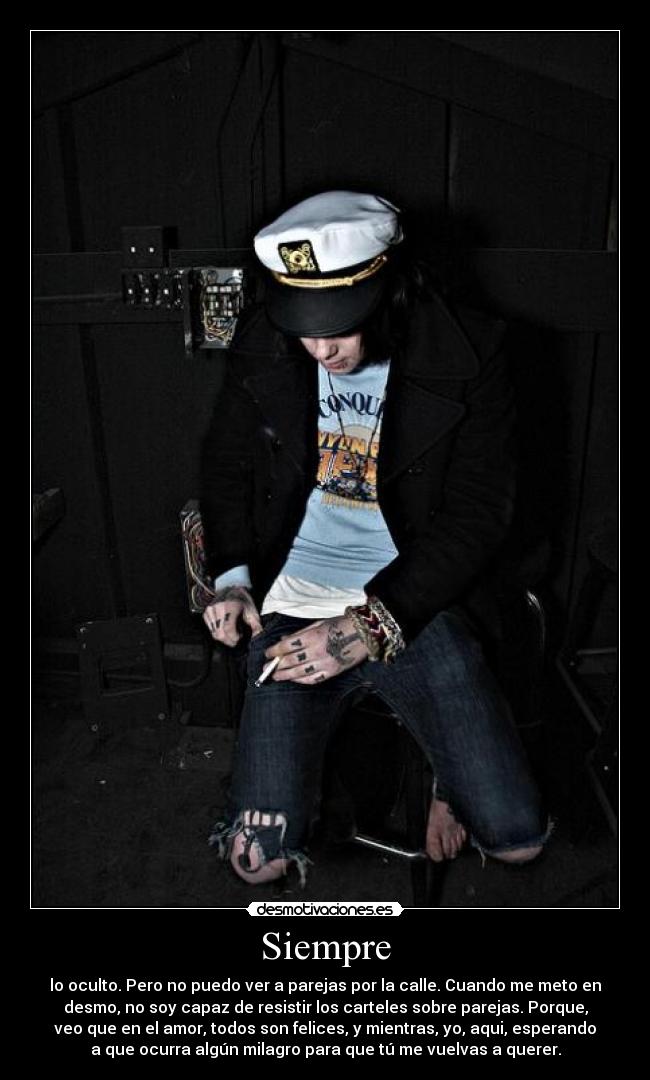 Siempre - lo oculto. Pero no puedo ver a parejas por la calle. Cuando me meto en
desmo, no soy capaz de resistir los carteles sobre parejas. Porque,
veo que en el amor, todos son felices, y mientras, yo, aqui, esperando
a que ocurra algún milagro para que tú me vuelvas a querer.