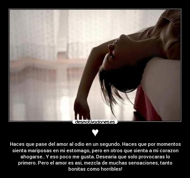 ♥ - Haces que pase del amor al odio en un segundo. Haces que por momentos
sienta mariposas en mi estomago, pero en otros que sienta a mi corazon
ahogarse.. Y eso poco me gusta. Desearia que solo provocaras lo
primero. Pero el amor es asi, mezcla de muchas sensaciones, tanto
bonitas como horribles!