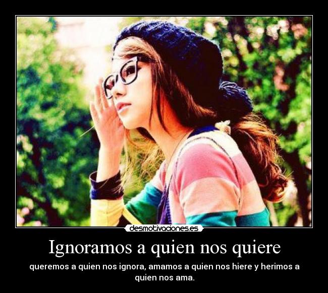 Ignoramos a quien nos quiere - queremos a quien nos ignora, amamos a quien nos hiere y herimos a quien nos ama.