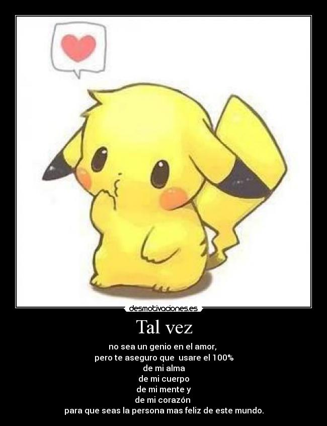 Tal vez - no sea un genio en el amor,
pero te aseguro que usare el 100%
de mi alma
de mi cuerpo
de mi mente y
de mi corazón
para que seas la persona mas feliz de este mundo.