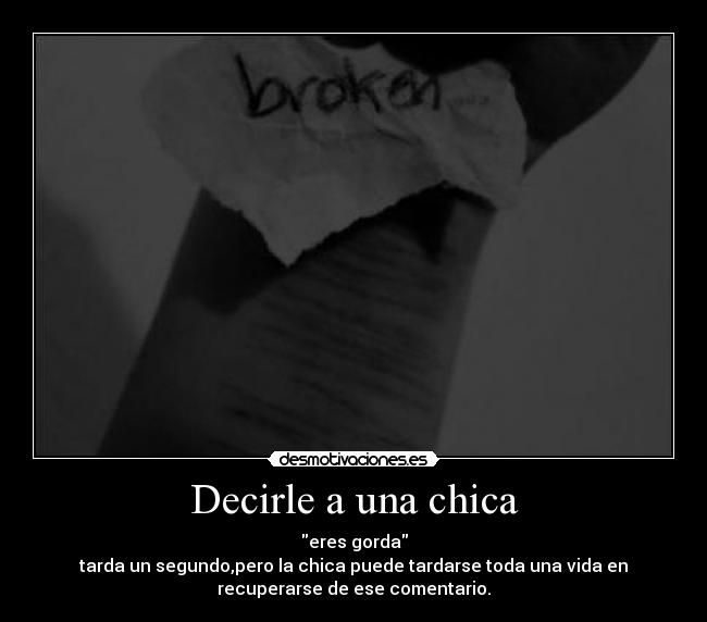 Decirle a una chica - eres gorda
tarda un segundo,pero la chica puede tardarse toda una vida en
recuperarse de ese comentario.