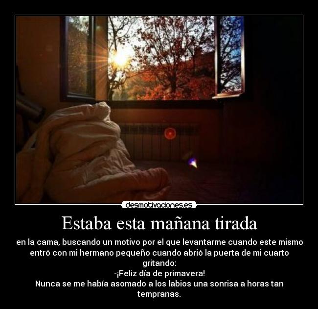 Estaba esta mañana tirada - en la cama, buscando un motivo por el que levantarme cuando este mismo
entró con mi hermano pequeño cuando abrió la puerta de mi cuarto
gritando:
-¡Feliz día de primavera!
Nunca se me había asomado a los labios una sonrisa a horas tan
tempranas.