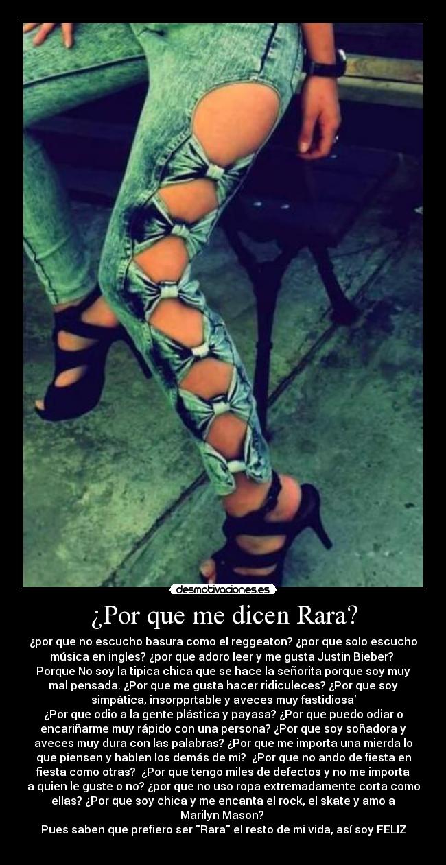 ¿Por que me dicen Rara? - ¿por que no escucho basura como el reggeaton? ¿por que solo escucho
música en ingles? ¿por que adoro leer y me gusta Justin Bieber?
Porque No soy la tipica chica que se hace la señorita porque soy muy
mal pensada. ¿Por que me gusta hacer ridiculeces? ¿Por que soy
simpática, insorpprtable y aveces muy fastidiosa
¿Por que odio a la gente plástica y payasa? ¿Por que puedo odiar o
encariñarme muy rápido con una persona? ¿Por que soy soñadora y
aveces muy dura con las palabras? ¿Por que me importa una mierda lo
que piensen y hablen los demás de mi? ¿Por que no ando de fiesta en
fiesta como otras? ¿Por que tengo miles de defectos y no me importa
a quien le guste o no? ¿por que no uso ropa extremadamente corta como
ellas? ¿Por que soy chica y me encanta el rock, el skate y amo a
Marilyn Mason?
Pues saben que prefiero ser Rara el resto de mi vida, así soy FELIZ
♥
