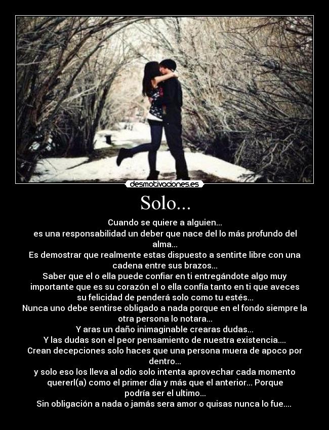 Solo... - Cuando se quiere a alguien...
es una responsabilidad un deber que nace del lo más profundo del
alma...
Es demostrar que realmente estas dispuesto a sentirte libre con una
cadena entre sus brazos...
Saber que el o ella puede confiar en ti entregándote algo muy
importante que es su corazón el o ella confía tanto en ti que aveces
su felicidad de penderá solo como tu estés...
Nunca uno debe sentirse obligado a nada porque en el fondo siempre la
otra persona lo notara...
Y aras un daño inimaginable crearas dudas...
Y las dudas son el peor pensamiento de nuestra existencia....
Crean decepciones solo haces que una persona muera de apoco por
dentro...
y solo eso los lleva al odio solo intenta aprovechar cada momento
quererl(a) como el primer día y más que el anterior... Porque
podría ser el ultimo...
Sin obligación a nada o jamás sera amor o quisas nunca lo fue....
