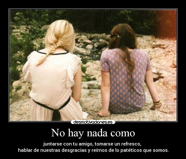 No hay nada como - juntarse con tu amigo, tomarse un refresco,
hablar de nuestras desgracias y reírnos de lo patéticos que somos.
