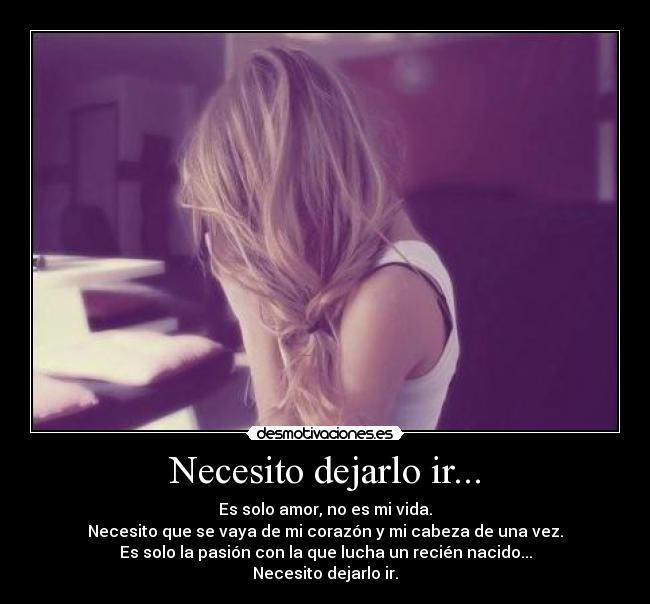 Necesito dejarlo ir... - Es solo amor, no es mi vida.
Necesito que se vaya de mi corazón y mi cabeza de una vez.
Es solo la pasión con la que lucha un recién nacido...
Necesito dejarlo ir.