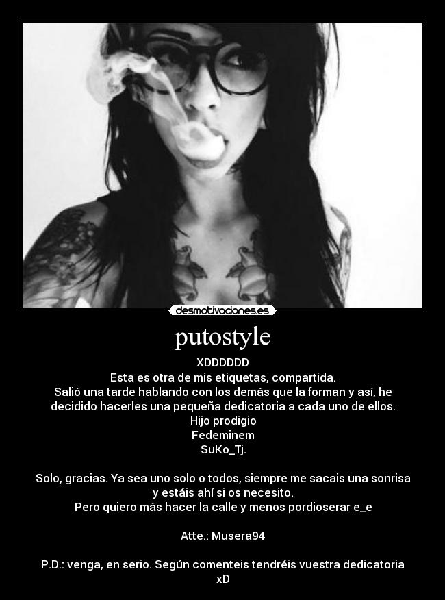 putostyle - XDDDDDD
Esta es otra de mis etiquetas, compartida.
Salió una tarde hablando con los demás que la forman y así, he
decidido hacerles una pequeña dedicatoria a cada uno de ellos.
Hijo prodigio
Fedeminem
SuKo_Tj.
Solo, gracias. Ya sea uno solo o todos, siempre me sacais una sonrisa
y estáis ahí si os necesito.
Pero quiero más hacer la calle y menos pordioserar e_e
Atte.: Musera94
P.D.: venga, en serio. Según comenteis tendréis vuestra dedicatoria
xD