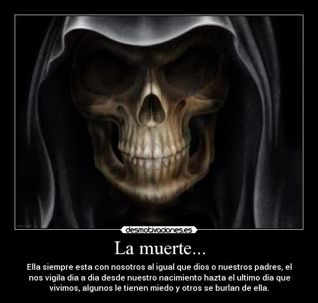 La muerte... - Ella siempre esta con nosotros al igual que dios o nuestros padres, el
nos vigila dia a dia desde nuestro nacimiento hazta el ultimo dia que
vivimos, algunos le tienen miedo y otros se burlan de ella.