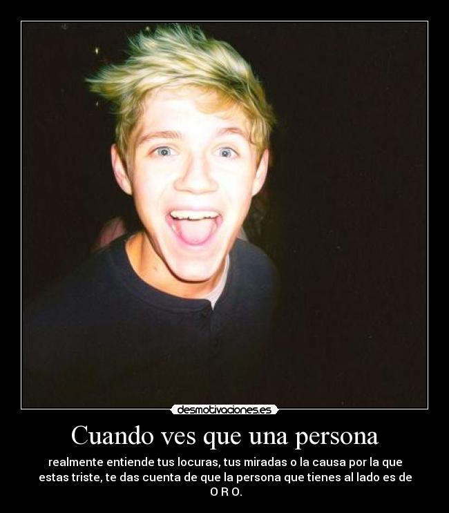 Cuando ves que una persona - realmente entiende tus locuras, tus miradas o la causa por la que
estas triste, te das cuenta de que la persona que tienes al lado es de
O R O.