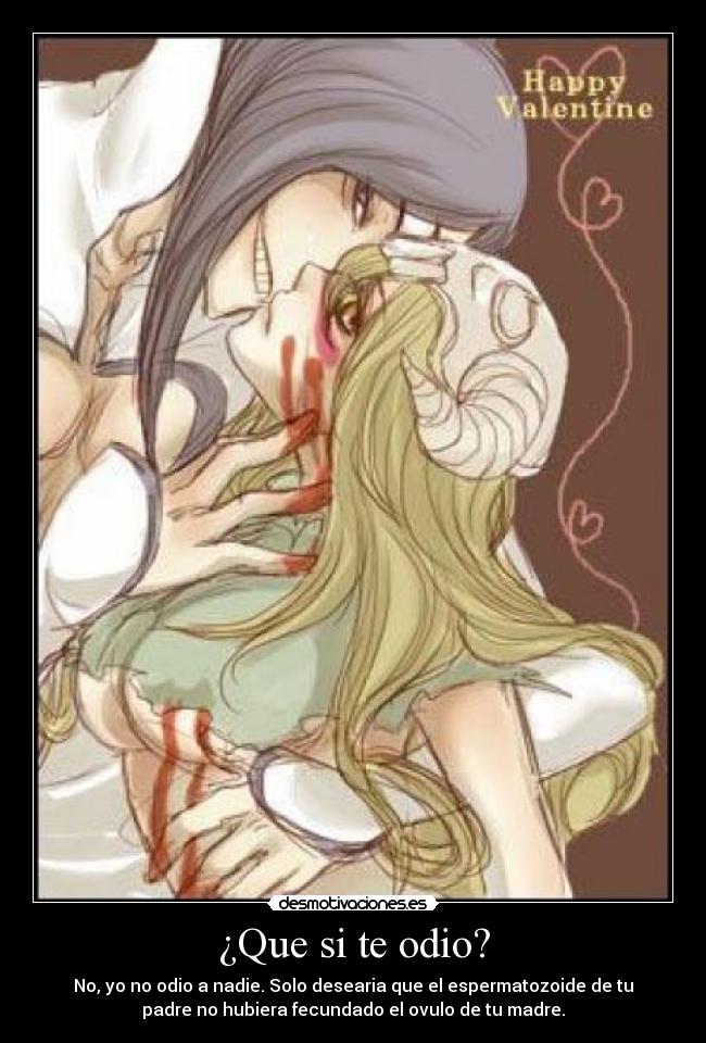 ¿Que si te odio? - No, yo no odio a nadie. Solo desearia que el espermatozoide de tu
padre no hubiera fecundado el ovulo de tu madre.