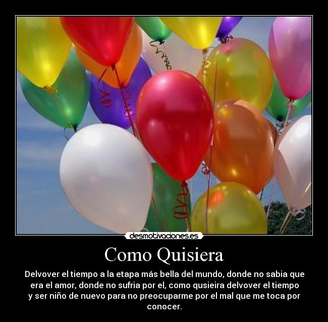 Como Quisiera - Delvover el tiempo a la etapa más bella del mundo, donde no sabia que
era el amor, donde no sufria por el, como qusieira delvover el tiempo
y ser niño de nuevo para no preocuparme por el mal que me toca por
conocer.