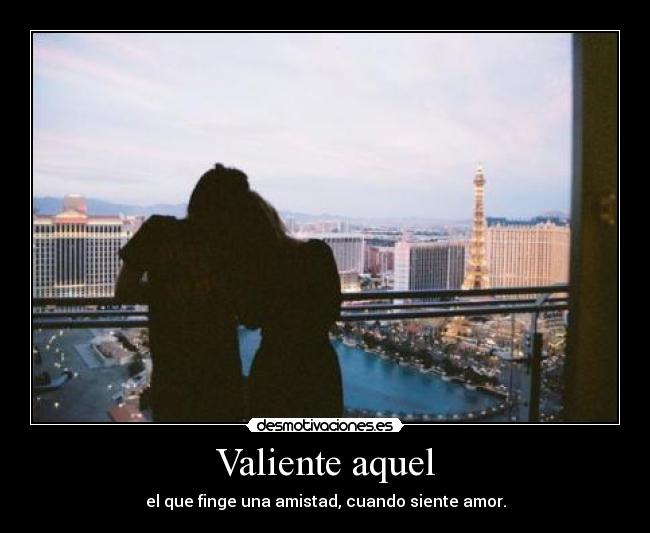 Valiente aquel - el que finge una amistad, cuando siente amor.