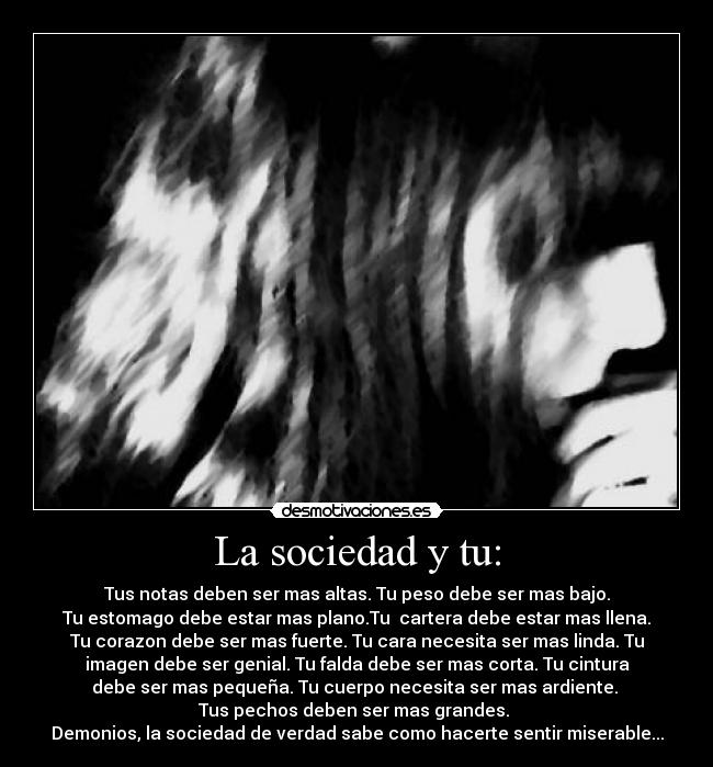 La sociedad y tu: - Tus notas deben ser mas altas. Tu peso debe ser mas bajo.
Tu estomago debe estar mas plano.Tu cartera debe estar mas llena.
Tu corazon debe ser mas fuerte. Tu cara necesita ser mas linda. Tu
imagen debe ser genial. Tu falda debe ser mas corta. Tu cintura
debe ser mas pequeña. Tu cuerpo necesita ser mas ardiente.
Tus pechos deben ser mas grandes.
Demonios, la sociedad de verdad sabe como hacerte sentir miserable...