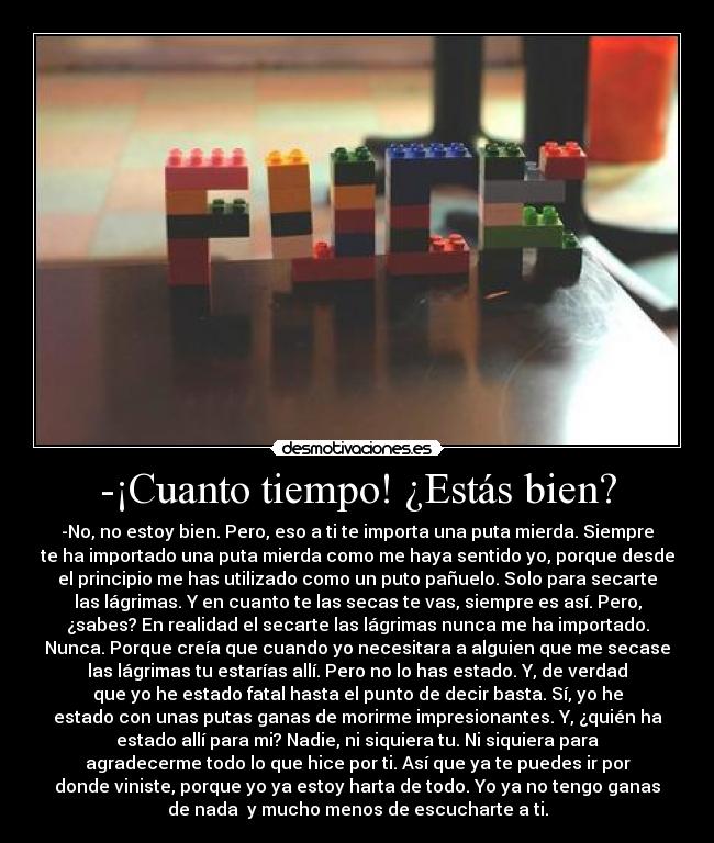 -¡Cuanto tiempo! ¿Estás bien? - -No, no estoy bien. Pero, eso a ti te importa una puta mierda. Siempre
te ha importado una puta mierda como me haya sentido yo, porque desde
el principio me has utilizado como un puto pañuelo. Solo para secarte
las lágrimas. Y en cuanto te las secas te vas, siempre es así. Pero,
¿sabes? En realidad el secarte las lágrimas nunca me ha importado.
Nunca. Porque creía que cuando yo necesitara a alguien que me secase
las lágrimas tu estarías allí. Pero no lo has estado. Y, de verdad
que yo he estado fatal hasta el punto de decir basta. Sí, yo he
estado con unas putas ganas de morirme impresionantes. Y, ¿quién ha
estado allí para mi? Nadie, ni siquiera tu. Ni siquiera para
agradecerme todo lo que hice por ti. Así que ya te puedes ir por
donde viniste, porque yo ya estoy harta de todo. Yo ya no tengo ganas
de nada  y mucho menos de escucharte a ti.