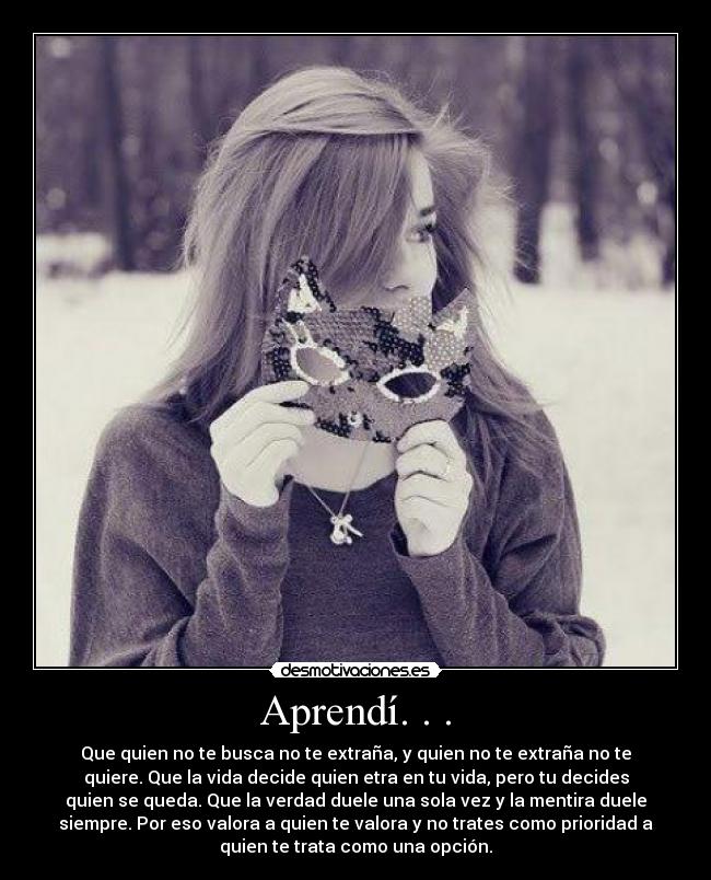 Aprendí. . . - Que quien no te busca no te extraña, y quien no te extraña no te
quiere. Que la vida decide quien etra en tu vida, pero tu decides
quien se queda. Que la verdad duele una sola vez y la mentira duele
siempre. Por eso valora a quien te valora y no trates como prioridad a
quien te trata como una opción.