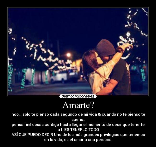 Amarte? - noo... solo te pienso cada segundo de mi vida & cuando no te pienso te
sueño..
pensar mil cosas contigo hasta llegar el momento de decir que tenerte
a ti ES TENERLO TODO
ASÍ QUE PUEDO DECIR Uno de los más grandes privilegios que tenemos
en la vida, es el amar a una persona.
