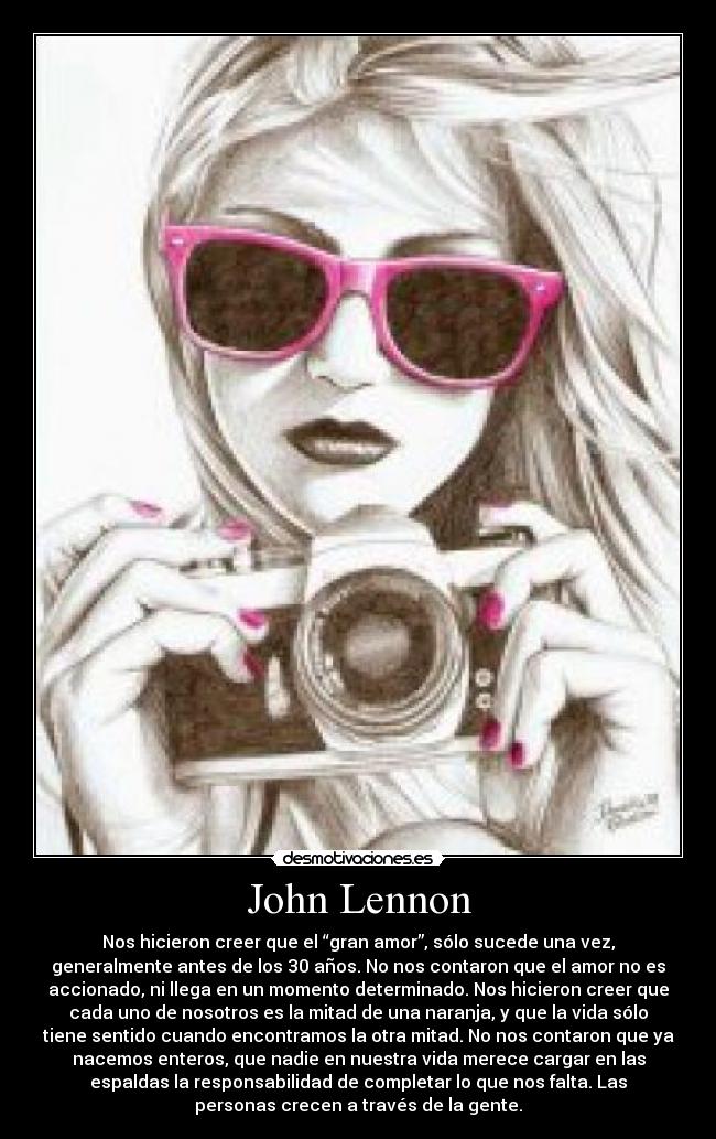 John Lennon - Nos hicieron creer que el “gran amor”, sólo sucede una vez,
generalmente antes de los 30 años. No nos contaron que el amor no es
accionado, ni llega en un momento determinado. Nos hicieron creer que
cada uno de nosotros es la mitad de una naranja, y que la vida sólo
tiene sentido cuando encontramos la otra mitad. No nos contaron que ya
nacemos enteros, que nadie en nuestra vida merece cargar en las
espaldas la responsabilidad de completar lo que nos falta. Las
personas crecen a través de la gente.