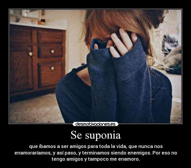 Se suponia - que íbamos a ser amigos para toda la vida, que nunca nos
enamoraríamos, y así paso, y terminamos siendo enemigos. Por eso no
tengo amigos y tampoco me enamoro.