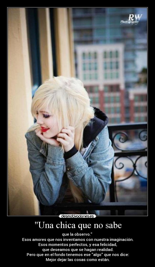 Una chica que no sabe - que la observo.
Esos amores que nos inventamos con nuestra imaginación.
Esos momentos perfectos, y esa felicidad,
que deseamos que se hagan realidad.
Pero que en el fondo tenemos ese algo que nos dice:
Mejor dejar las cosas como están.