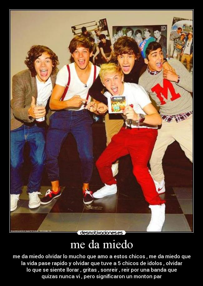 me da miedo - me da miedo olvidar lo mucho que amo a estos chicos , me da miedo que
la vida pase rapido y olvidar que tuve a 5 chicos de idolos , olvidar
lo que se siente llorar , gritas , sonreir , reir por una banda que
quizas nunca vi , pero significaron un monton par
