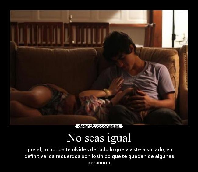 No seas igual - que él, tú nunca te olvides de todo lo que viviste a su lado, en
definitiva los recuerdos son lo único que te quedan de algunas
personas.