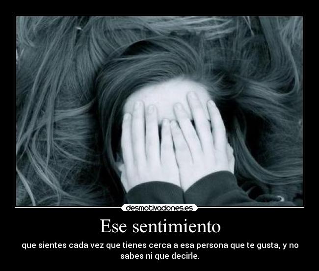 Ese sentimiento - que sientes cada vez que tienes cerca a esa persona que te gusta, y no
sabes ni que decirle.