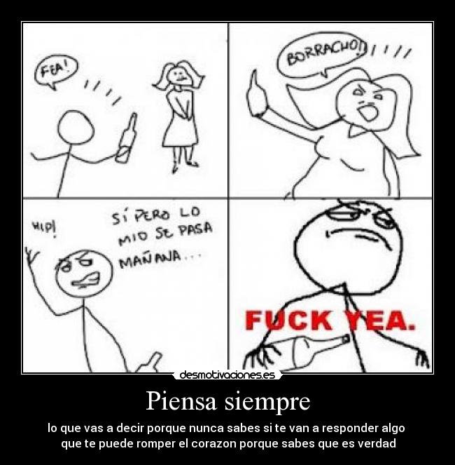 Piensa siempre - lo que vas a decir porque nunca sabes si te van a responder algo
que te puede romper el corazon porque sabes que es verdad