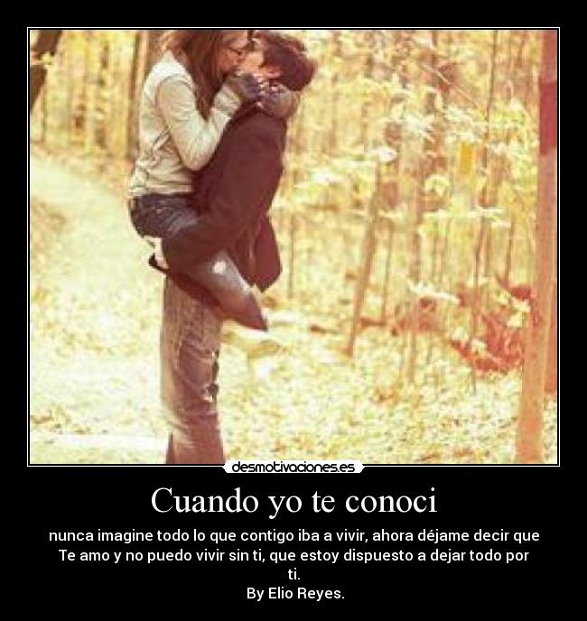 Cuando yo te conoci - nunca imagine todo lo que contigo iba a vivir, ahora déjame decir que
Te amo y no puedo vivir sin ti, que estoy dispuesto a dejar todo por
ti.
 By Elio Reyes.