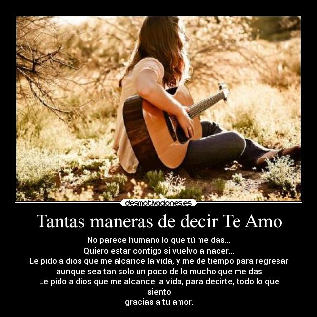 Tantas maneras de decir Te Amo - No parece humano lo que tú me das...
Quiero estar contigo si vuelvo a nacer...
Le pido a dios que me alcance la vida, y me de tiempo para regresar
aunque sea tan solo un poco de lo mucho que me das
Le pido a dios que me alcance la vida, para decirte, todo lo que
siento
gracias a tu amor.