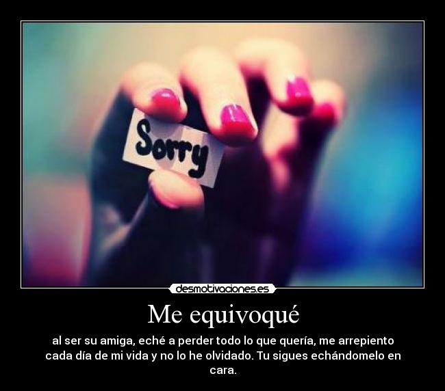 Me equivoqué - al ser su amiga, eché a perder todo lo que quería, me arrepiento
cada día de mi vida y no lo he olvidado. Tu sigues echándomelo en
cara.