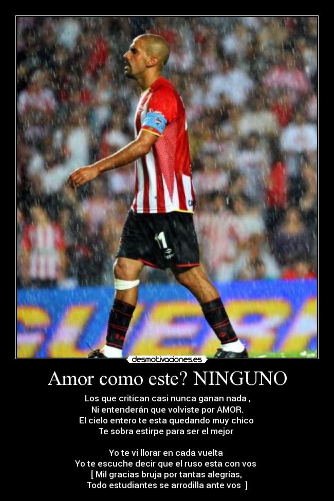 Amor como este? NINGUNO - Los que critican casi nunca ganan nada ,
Ni entenderán que volviste por AMOR.
El cielo entero te esta quedando muy chico 
Te sobra estirpe para ser el mejor 

Yo te vi llorar en cada vuelta 
Yo te escuche decir que el ruso esta con vos 
[ Mil gracias bruja por tantas alegrías, 
Todo estudiantes se arrodilla ante vos  ]