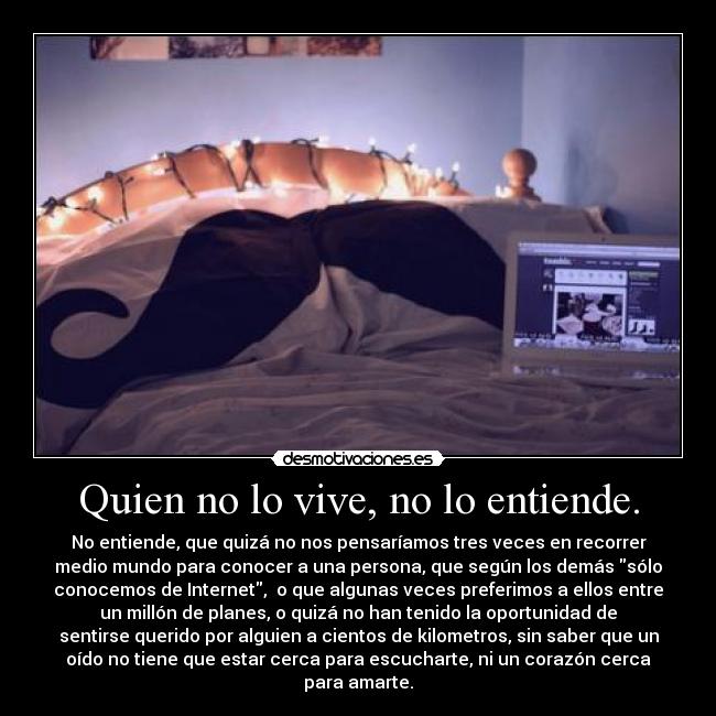 Quien no lo vive, no lo entiende. - No entiende, que quizá no nos pensaríamos tres veces en recorrer
medio mundo para conocer a una persona, que según los demás sólo
conocemos de Internet,  o que algunas veces preferimos a ellos entre
un millón de planes, o quizá no han tenido la oportunidad de
sentirse querido por alguien a cientos de kilometros, sin saber que un
oído no tiene que estar cerca para escucharte, ni un corazón cerca
para amarte.