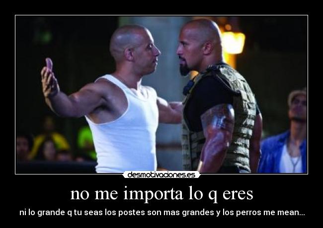 no me importa lo q eres - ni lo grande q tu seas los postes son mas grandes y los perros me mean...