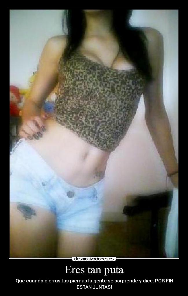 Eres tan puta - Que cuando cierras tus piernas la gente se sorprende y dice: POR FIN
ESTAN JUNTAS!