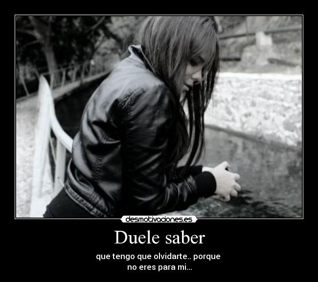 Duele saber - que tengo que olvidarte.. porque 
no eres para mi...