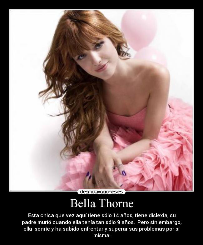 Bella Thorne - Esta chica que vez aquí tiene sólo 14 años, tiene dislexia, su
padre murió cuando ella tenía tan sólo 9 años. Pero sin embargo,
ella sonríe y ha sabido enfrentar y superar sus problemas por sí
misma.