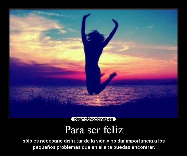 Para ser feliz - sólo es necesario disfrutar de la vida y no dar importancia a los
pequeños problemas que en ella te puedas encontrar.