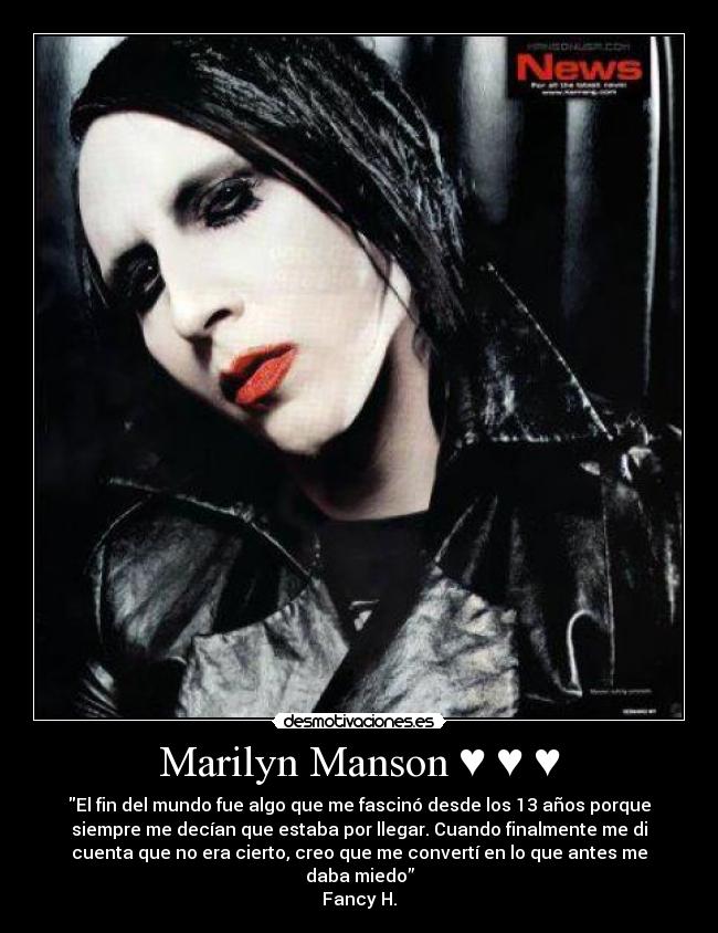 Marilyn Manson ♥ ♥ ♥ - El fin del mundo fue algo que me fascinó desde los 13 años porque
siempre me decían que estaba por llegar. Cuando finalmente me di
cuenta que no era cierto, creo que me convertí en lo que antes me
daba miedo”
Fancy H.