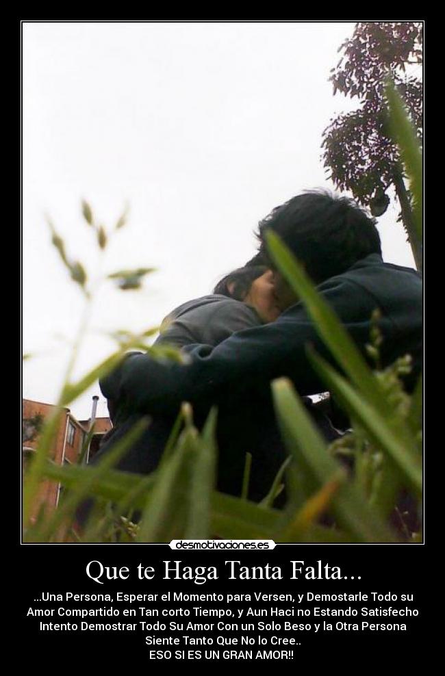 Que te Haga Tanta Falta... - ...Una Persona, Esperar el Momento para Versen, y Demostarle Todo su
Amor Compartido en Tan corto Tiempo, y Aun Haci no Estando Satisfecho
Intento Demostrar Todo Su Amor Con un Solo Beso y la Otra Persona
Siente Tanto Que No lo Cree..
ESO SI ES UN GRAN AMOR!! ♥