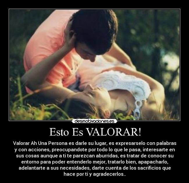 Esto Es VALORAR! - Valorar Ah Una Persona es darle su lugar, es expresarselo con palabras
y con acciones, preocupandote por todo lo que le pasa, interesarte en
sus cosas aunque a ti te parezcan aburridas, es tratar de conocer su
entorno para poder entenderlo mejor, tratarlo bien, apapacharlo,
adelantarte a sus necesidades, darte cuenta de los sacrificios que
hace por ti y agradecerlos..♥