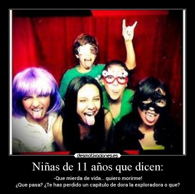 Niñas de 11 años que dicen: - -Que mierda de vida... quiero morirme!
¿Que pasa? ¿Te has perdido un capitulo de dora la exploradora o que?