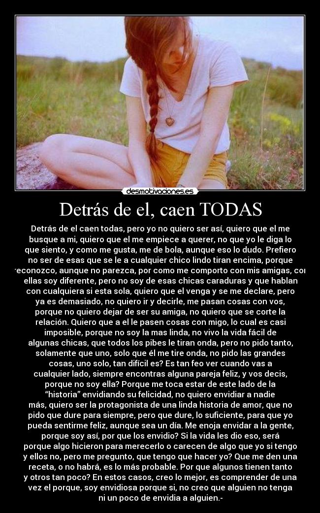 Detrás de el, caen TODAS - Detrás de el caen todas, pero yo no quiero ser así, quiero que el me
busque a mi, quiero que el me empiece a querer, no que yo le diga lo
que siento, y como me gusta, me de bola, aunque eso lo dudo. Prefiero
no ser de esas que se le a cualquier chico lindo tiran encima, porque
reconozco, aunque no parezca, por como me comporto con mis amigas, con
ellas soy diferente, pero no soy de esas chicas caraduras y que hablan
con cualquiera si esta sola, quiero que el venga y se me declare, pero
ya es demasiado, no quiero ir y decirle, me pasan cosas con vos,
porque no quiero dejar de ser su amiga, no quiero que se corte la
relación. Quiero que a el le pasen cosas con migo, lo cual es casi
imposible, porque no soy la mas linda, no vivo la vida fácil de
algunas chicas, que todos los pibes le tiran onda, pero no pido tanto,
solamente que uno, solo que él me tire onda, no pido las grandes
cosas, uno solo, tan difícil es? Es tan feo ver cuando vas a
cualquier lado, siempre encontras alguna pareja feliz, y vos decis,
porque no soy ella? Porque me toca estar de este lado de la
“historia” envidiando su felicidad, no quiero envidiar a nadie
más, quiero ser la protagonista de una linda historia de amor, que no
pido que dure para siempre, pero que dure, lo suficiente, para que yo
pueda sentirme feliz, aunque sea un día. Me enoja envidar a la gente,
porque soy así, por que los envidio? Si la vida les dio eso, será
porque algo hicieron para merecerlo o carecen de algo que yo si tengo
y ellos no, pero me pregunto, que tengo que hacer yo? Que me den una
receta, o no habrá, es lo más probable. Por que algunos tienen tanto
y otros tan poco? En estos casos, creo lo mejor, es comprender de una
vez el porque, soy envidiosa porque si, no creo que alguien no tenga
ni un poco de envidia a alguien.-