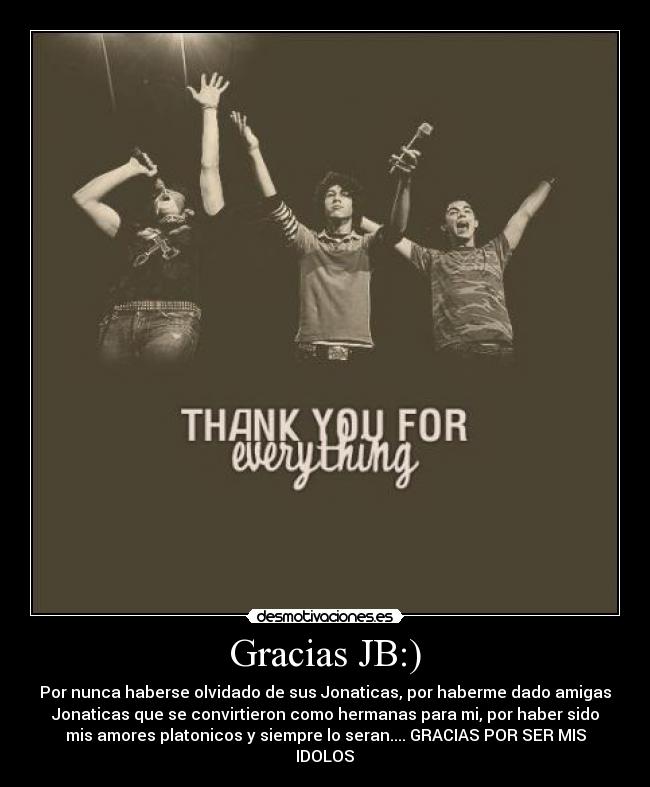Gracias JB:) - Por nunca haberse olvidado de sus Jonaticas, por haberme dado amigas
Jonaticas que se convirtieron como hermanas para mi, por haber sido
mis amores platonicos y siempre lo seran.... GRACIAS POR SER MIS
IDOLOS♥