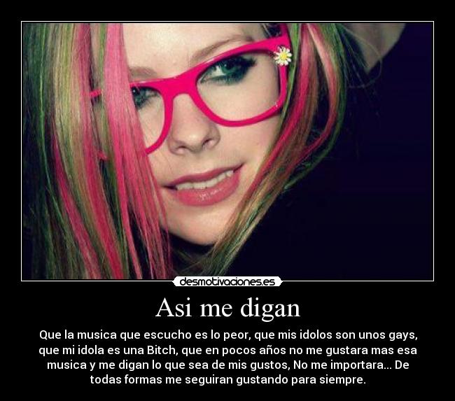 Asi me digan - Que la musica que escucho es lo peor, que mis idolos son unos gays,
que mi idola es una Bitch, que en pocos años no me gustara mas esa
musica y me digan lo que sea de mis gustos, No me importara... De
todas formas me seguiran gustando para siempre.