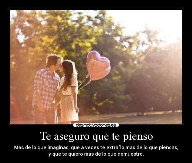 Te aseguro que te pienso - Mas de lo que imaginas, que a veces te extraño mas de lo que piensas,
y que te quiero mas de lo que demuestro.