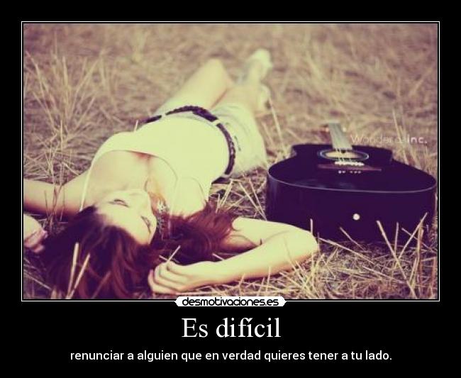 Es difícil - renunciar a alguien que en verdad quieres tener a tu lado.