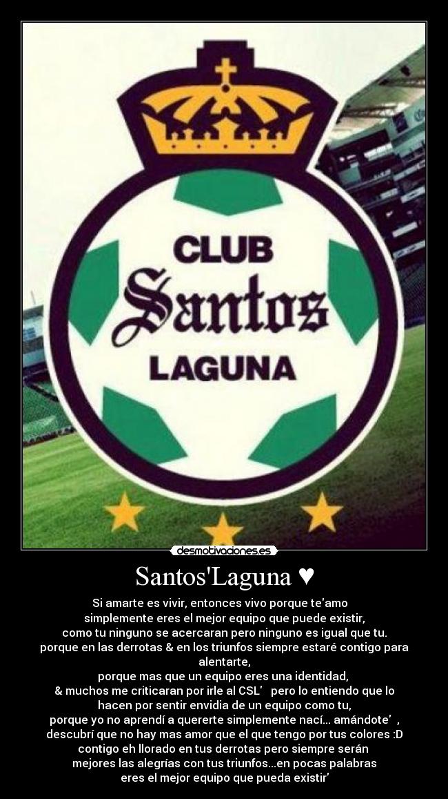 SantosLaguna ♥ - Si amarte es vivir, entonces vivo porque teamo♥  
simplemente eres el mejor equipo que puede existir,
como tu ninguno se acercaran pero ninguno es igual que tu.
porque en las derrotas & en los triunfos siempre estaré contigo para
alentarte,
porque mas que un equipo eres una identidad, 
& muchos me criticaran por irle al CSL♥  pero lo entiendo que lo
hacen por sentir envidia de un equipo como tu,
porque yo no aprendí a quererte simplemente nací... amándote♥ ,
descubrí que no hay mas amor que el que tengo por tus colores :D
contigo eh llorado en tus derrotas pero siempre serán 
mejores las alegrías con tus triunfos...en pocas palabras
eres el mejor equipo que pueda existir