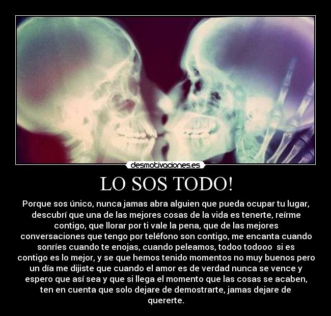 LO SOS TODO! - Porque sos único, nunca jamas abra alguien que pueda ocupar tu lugar,
descubrí que una de las mejores cosas de la vida es tenerte, reírme
contigo, que llorar por ti vale la pena, que de las mejores
conversaciones que tengo por teléfono son contigo, me encanta cuando
sonríes cuando te enojas, cuando peleamos, todoo todooo si es
contigo es lo mejor, y se que hemos tenido momentos no muy buenos pero
un día me dijiste que cuando el amor es de verdad nunca se vence y
espero que así sea y que si llega el momento que las cosas se acaben,
ten en cuenta que solo dejare de demostrarte, jamas dejare de
quererte.